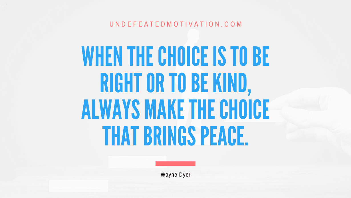 “When the choice is to be right or to be kind, always make the choice that brings peace.” -Wayne Dyer