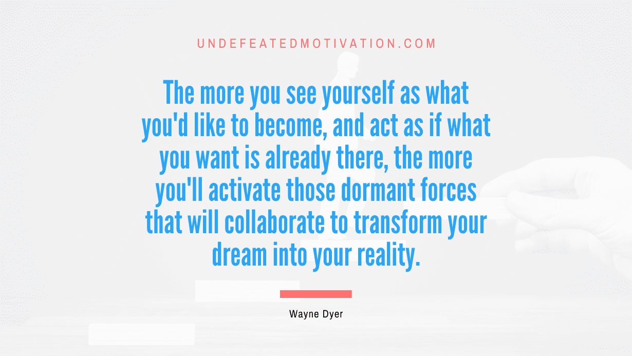 “The more you see yourself as what you’d like to become, and act as if what you want is already there, the more you’ll activate those dormant forces that will collaborate to transform your dream into your reality.” -Wayne Dyer