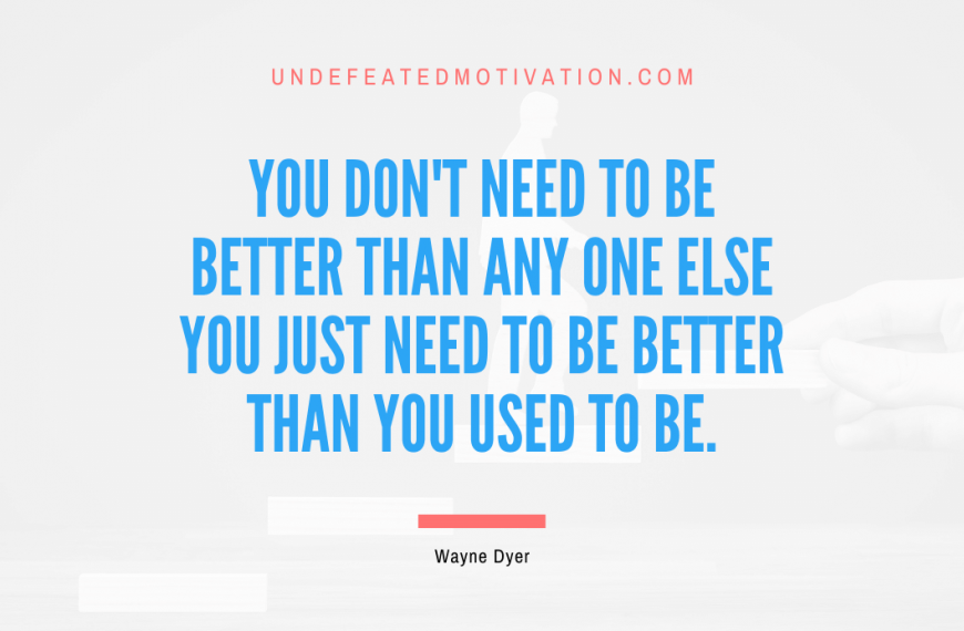 “You don’t need to be better than any one else you just need to be better than you used to be.” -Wayne Dyer