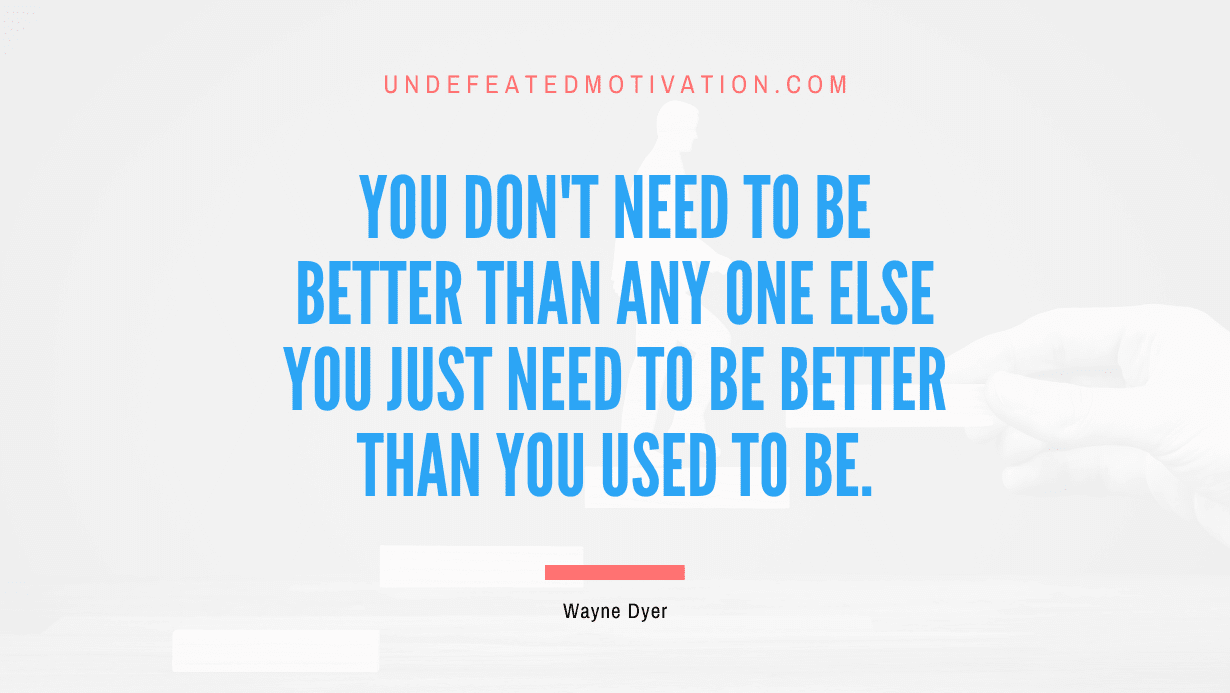 “You don’t need to be better than any one else you just need to be better than you used to be.” -Wayne Dyer