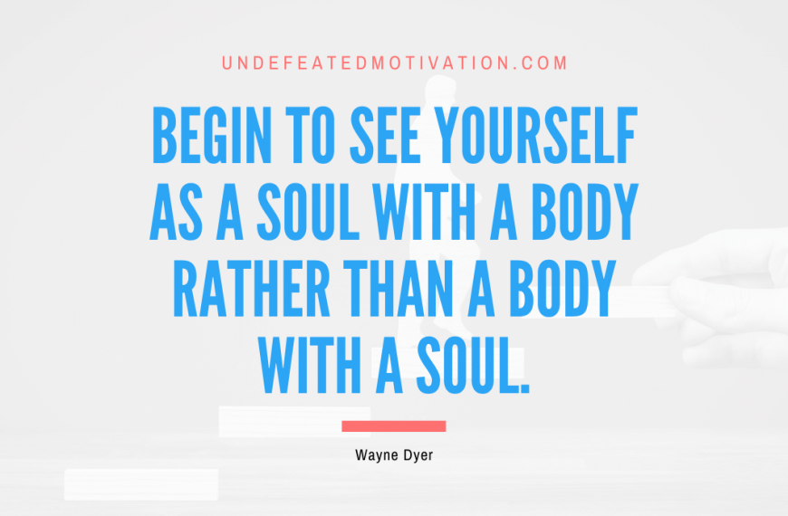 “Begin to see yourself as a soul with a body rather than a body with a soul.” -Wayne Dyer
