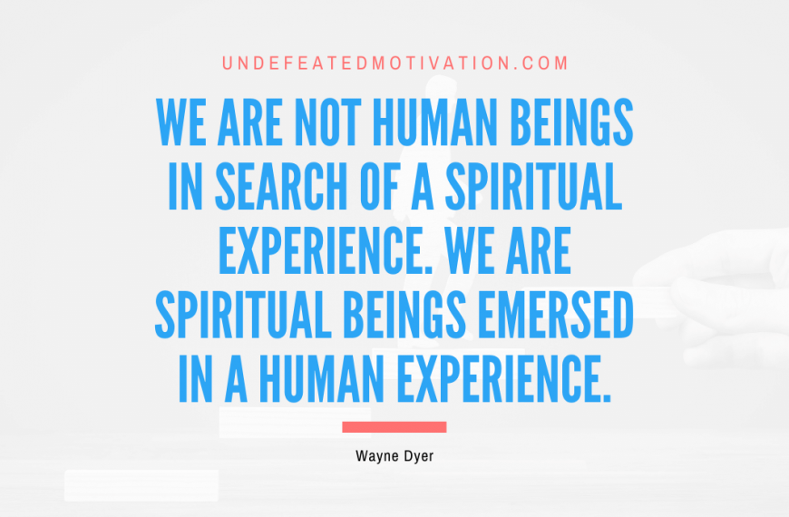 “We are not human beings in search of a spiritual experience. We are spiritual beings emersed in a human experience.” -Wayne Dyer