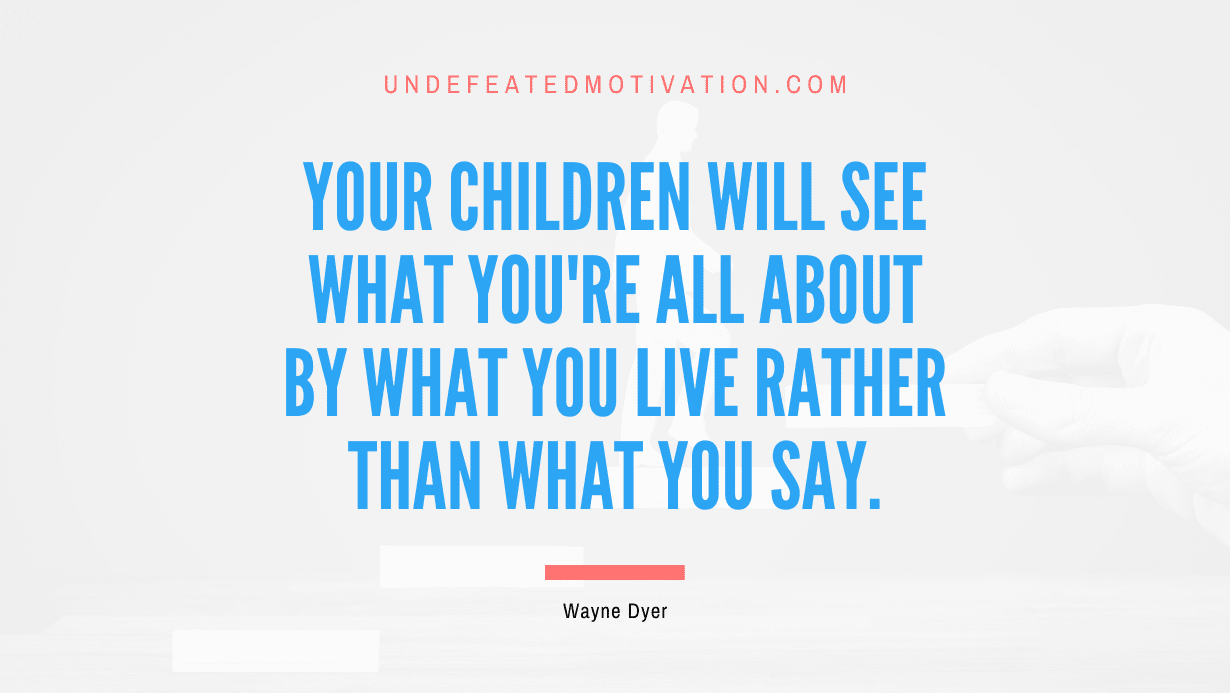 “Your children will see what you’re all about by what you live rather than what you say.” -Wayne Dyer