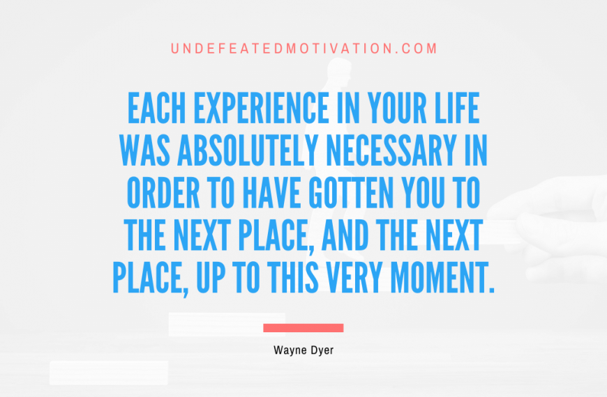 “Each experience in your life was absolutely necessary in order to have gotten you to the next place, and the next place, up to this very moment.” -Wayne Dyer