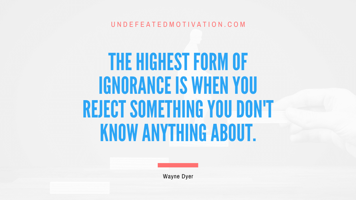 “The highest form of ignorance is when you reject something you don’t know anything about.” -Wayne Dyer