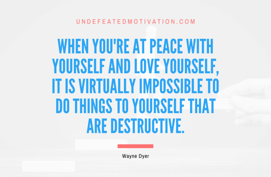 “When you’re at peace with yourself and love yourself, it is virtually impossible to do things to yourself that are destructive.” -Wayne Dyer