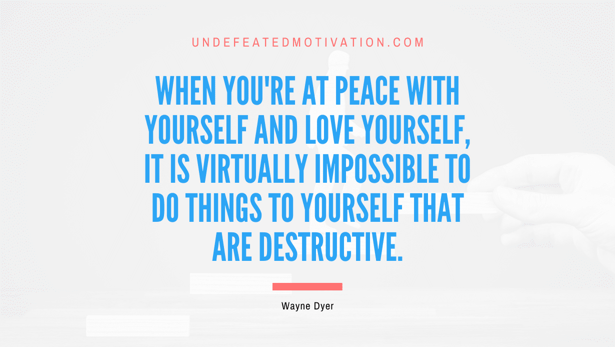 "When you're at peace with yourself and love yourself, it is virtually impossible to do things to yourself that are destructive." -Wayne Dyer -Undefeated Motivation
