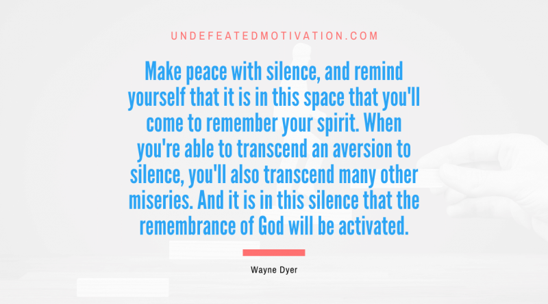 "Make peace with silence, and remind yourself that it is in this space that you'll come to remember your spirit. When you're able to transcend an aversion to silence, you'll also transcend many other miseries. And it is in this silence that the remembrance of God will be activated." -Wayne Dyer -Undefeated Motivation