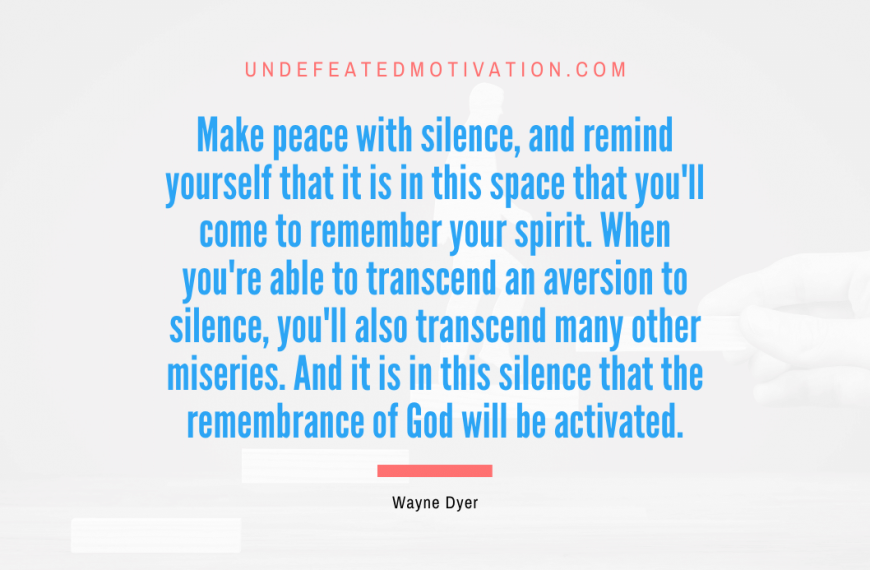“Make peace with silence, and remind yourself that it is in this space that you’ll come to remember your spirit. When you’re able to transcend an aversion to silence, you’ll also transcend many other miseries. And it is in this silence that the remembrance of God will be activated.” -Wayne Dyer
