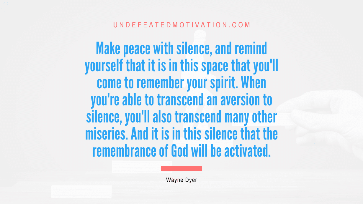 “Make peace with silence, and remind yourself that it is in this space that you’ll come to remember your spirit. When you’re able to transcend an aversion to silence, you’ll also transcend many other miseries. And it is in this silence that the remembrance of God will be activated.” -Wayne Dyer