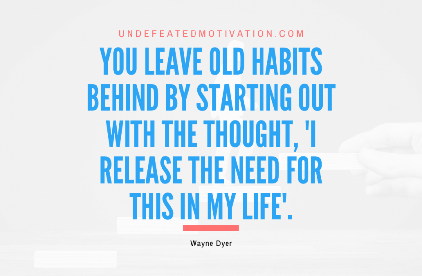 “You leave old habits behind by starting out with the thought, ‘I release the need for this in my life’.” -Wayne Dyer