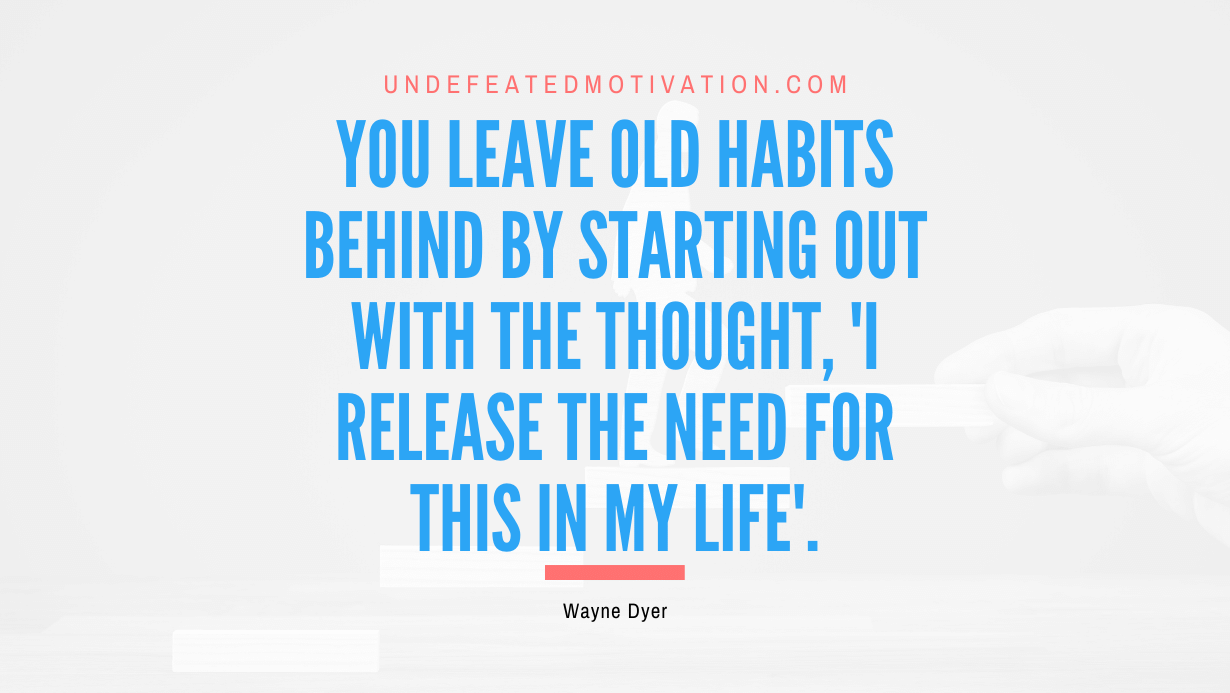 "You leave old habits behind by starting out with the thought, 'I release the need for this in my life'." -Wayne Dyer -Undefeated Motivation