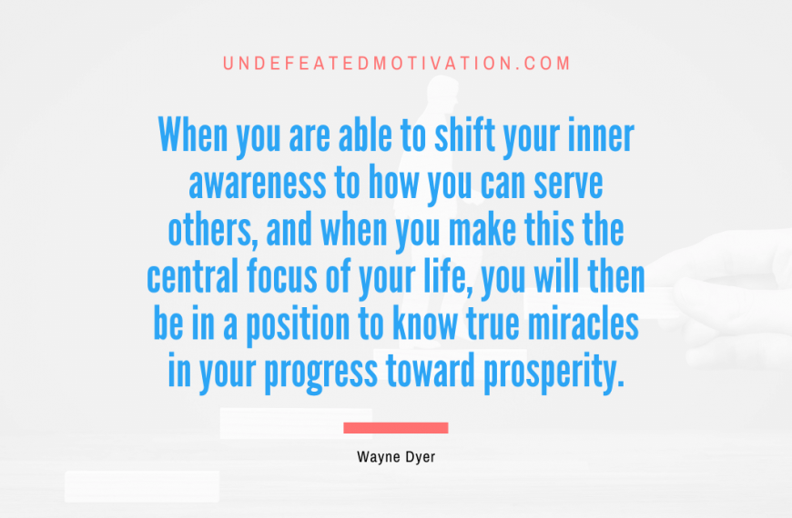 “When you are able to shift your inner awareness to how you can serve others, and when you make this the central focus of your life, you will then be in a position to know true miracles in your progress toward prosperity.” -Wayne Dyer