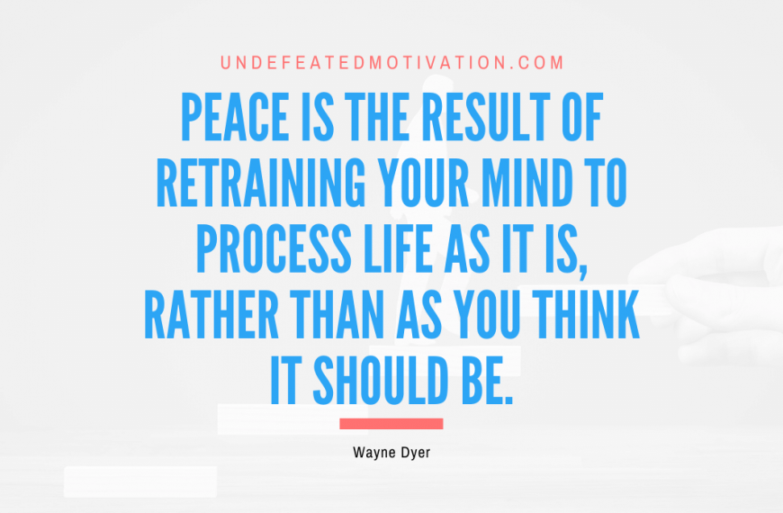 “Peace is the result of retraining your mind to process life as it is, rather than as you think it should be.” -Wayne Dyer