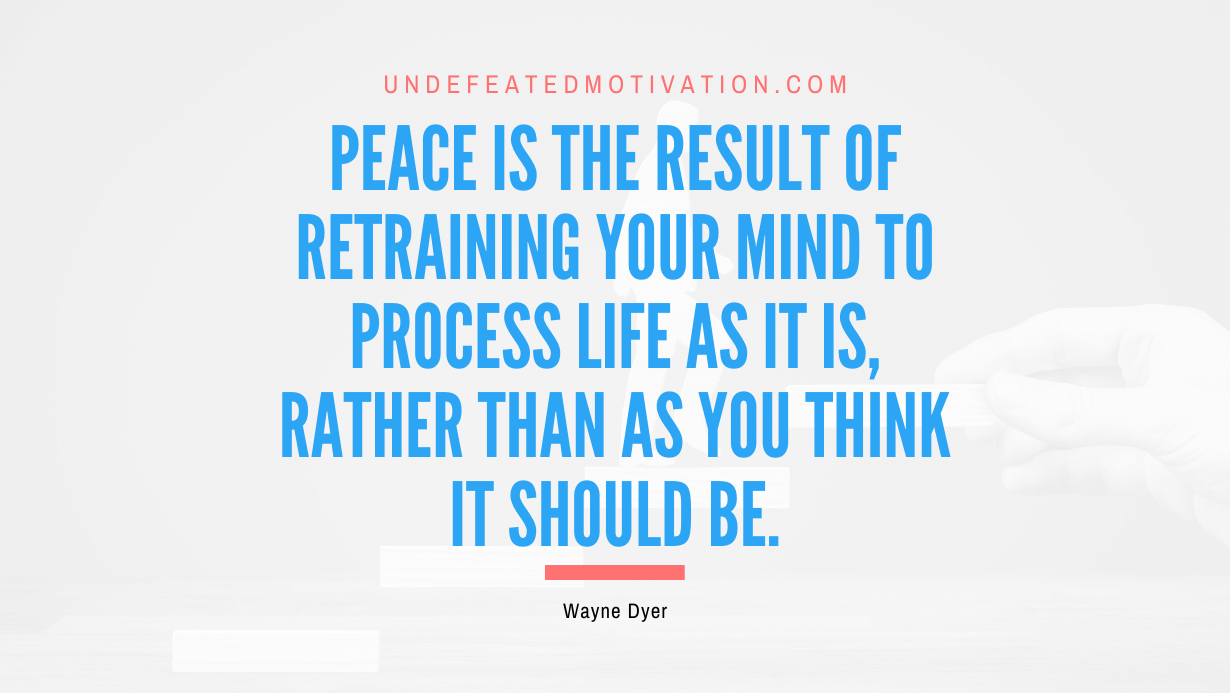 “Peace is the result of retraining your mind to process life as it is, rather than as you think it should be.” -Wayne Dyer