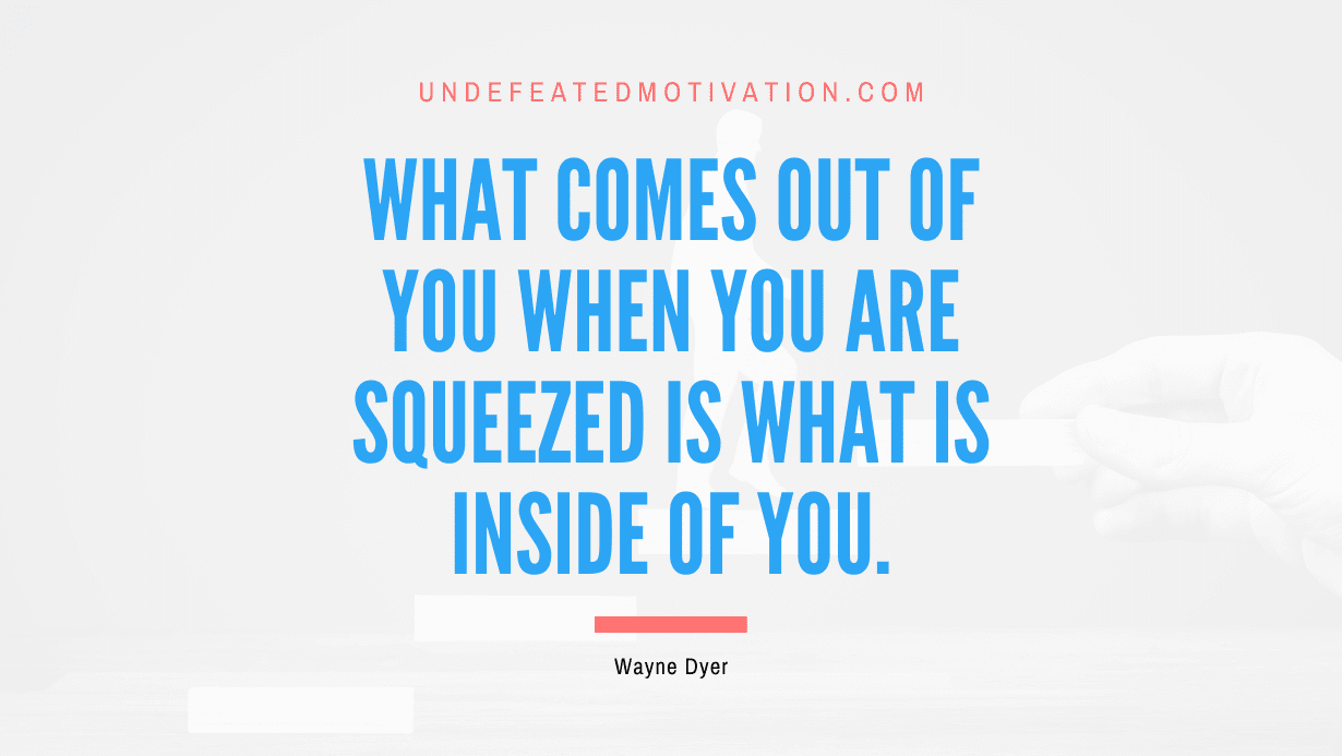 “What comes out of you when you are squeezed is what is inside of you.” -Wayne Dyer