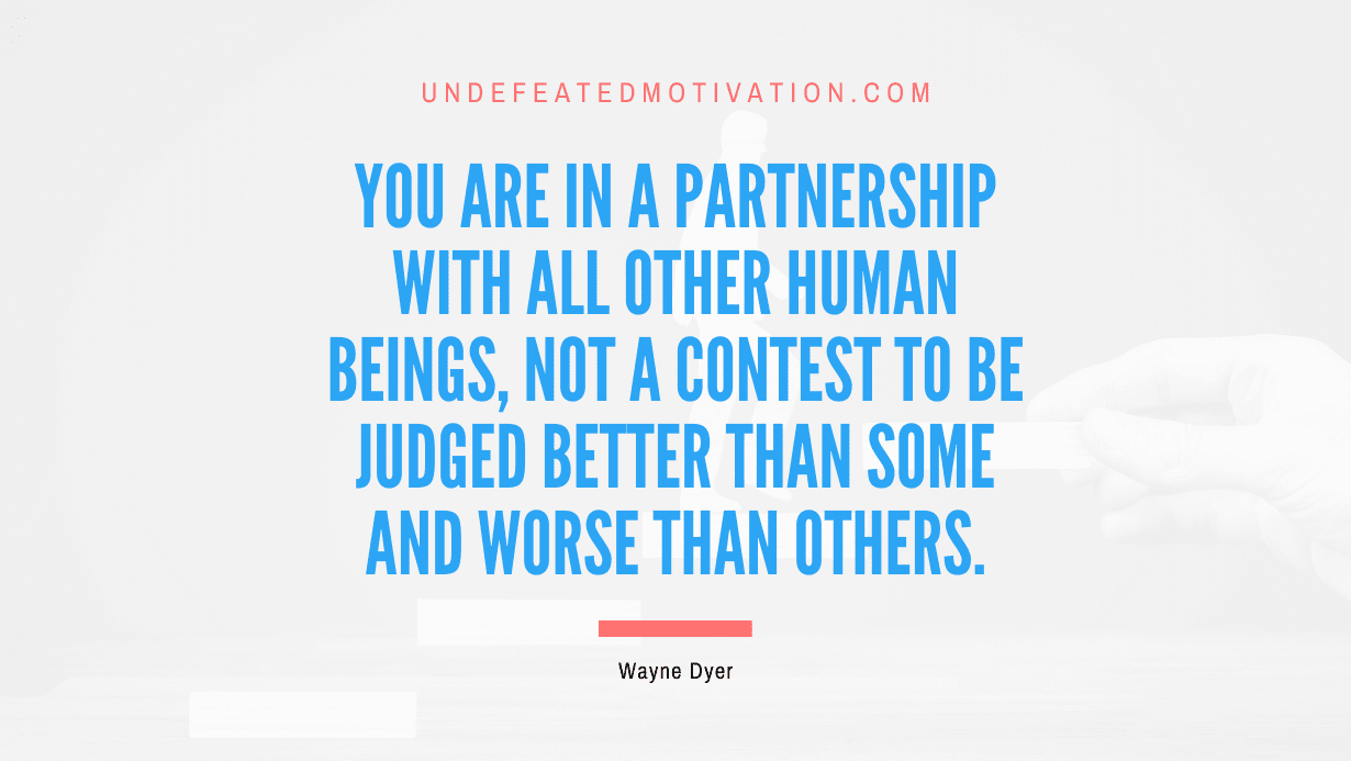 “You are in a partnership with all other human beings, not a contest to be judged better than some and worse than others.” -Wayne Dyer