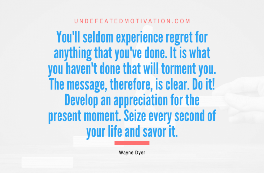 “You’ll seldom experience regret for anything that you’ve done. It is what you haven’t done that will torment you. The message, therefore, is clear. Do it! Develop an appreciation for the present moment. Seize every second of your life and savor it.” -Wayne Dyer