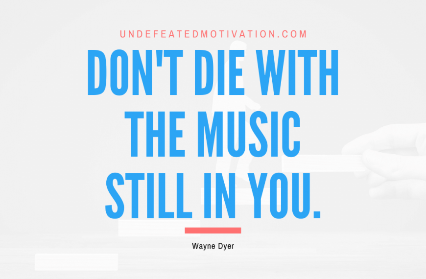 “Don’t die with the music still in you.” -Wayne Dyer