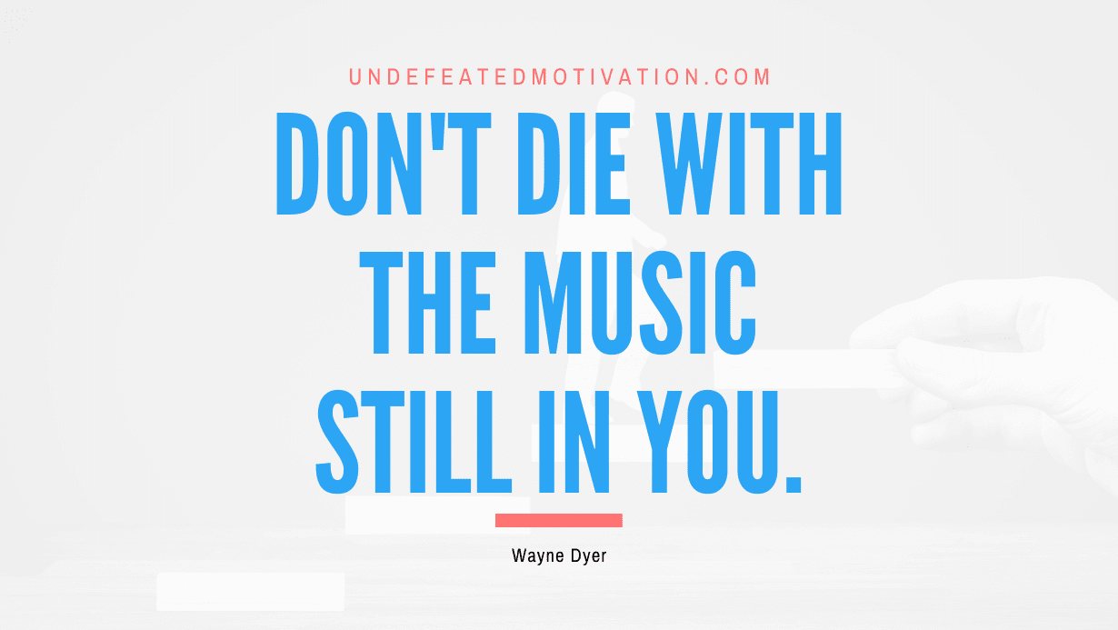 "Don't die with the music still in you." -Wayne Dyer -Undefeated Motivation