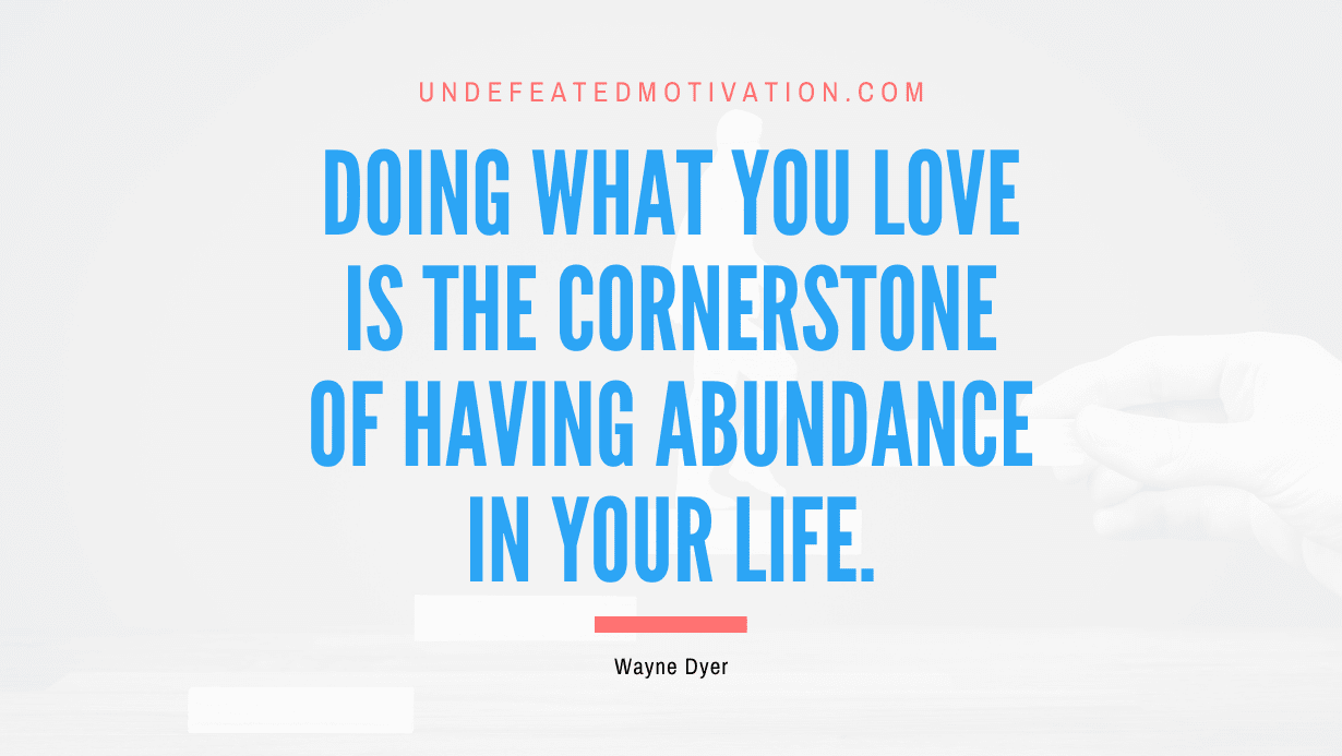 “Doing what you love is the cornerstone of having abundance in your life.” -Wayne Dyer