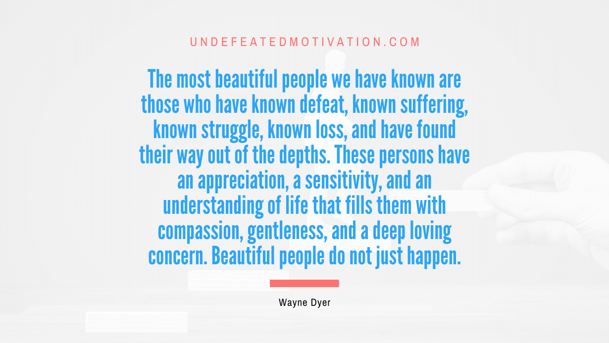 "The most beautiful people we have known are those who have known defeat, known suffering, known struggle, known loss, and have found their way out of the depths. These persons have an appreciation, a sensitivity, and an understanding of life that fills them with compassion, gentleness, and a deep loving concern. Beautiful people do not just happen." -Wayne Dyer -Undefeated Motivation