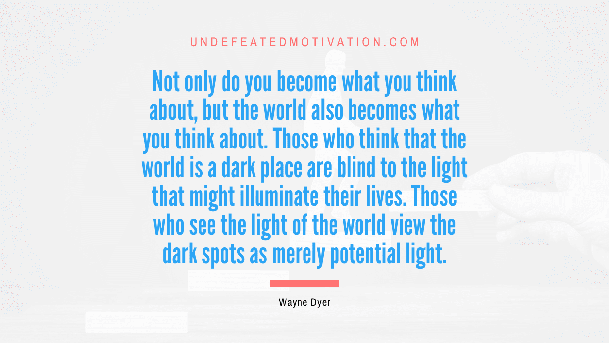 "Not only do you become what you think about, but the world also becomes what you think about. Those who think that the world is a dark place are blind to the light that might illuminate their lives. Those who see the light of the world view the dark spots as merely potential light." -Wayne Dyer -Undefeated Motivation