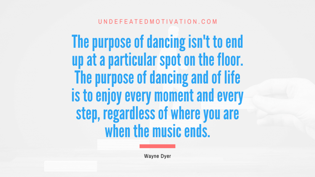"The purpose of dancing isn't to end up at a particular spot on the floor. The purpose of dancing and of life is to enjoy every moment and every step, regardless of where you are when the music ends." -Wayne Dyer -Undefeated Motivation