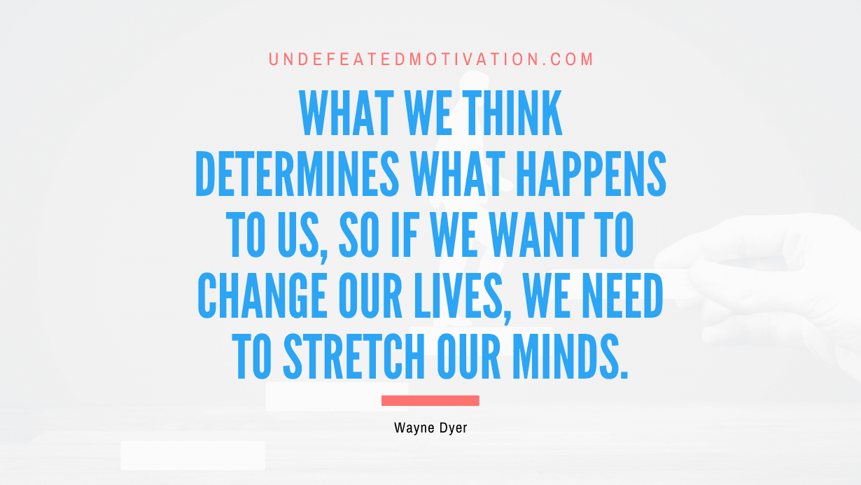 "What we think determines what happens to us, so if we want to change our lives, we need to stretch our minds." -Wayne Dyer -Undefeated Motivation