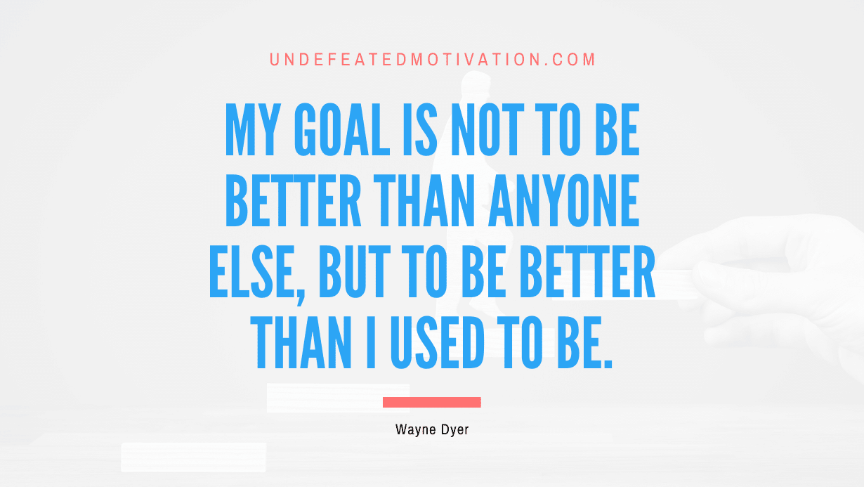 "My goal is not to be better than anyone else, but to be better than I used to be." -Wayne Dyer -Undefeated Motivation