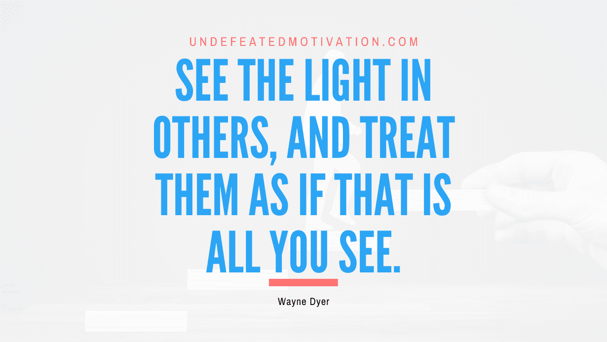 "See the light in others, and treat them as if that is all you see." -Wayne Dyer -Undefeated Motivation