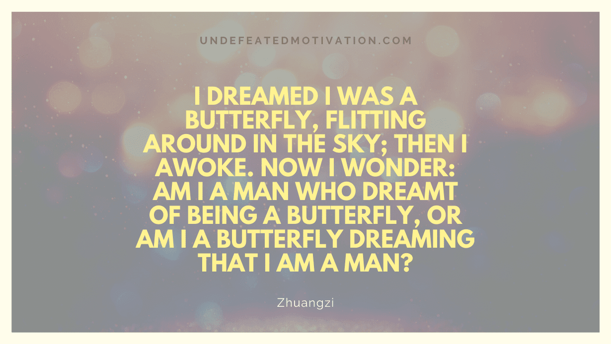 "I dreamed I was a butterfly, flitting around in the sky; then I awoke. Now I wonder: Am I a man who dreamt of being a butterfly, or am I a butterfly dreaming that I am a man?" -Zhuangzi -Undefeated Motivation
