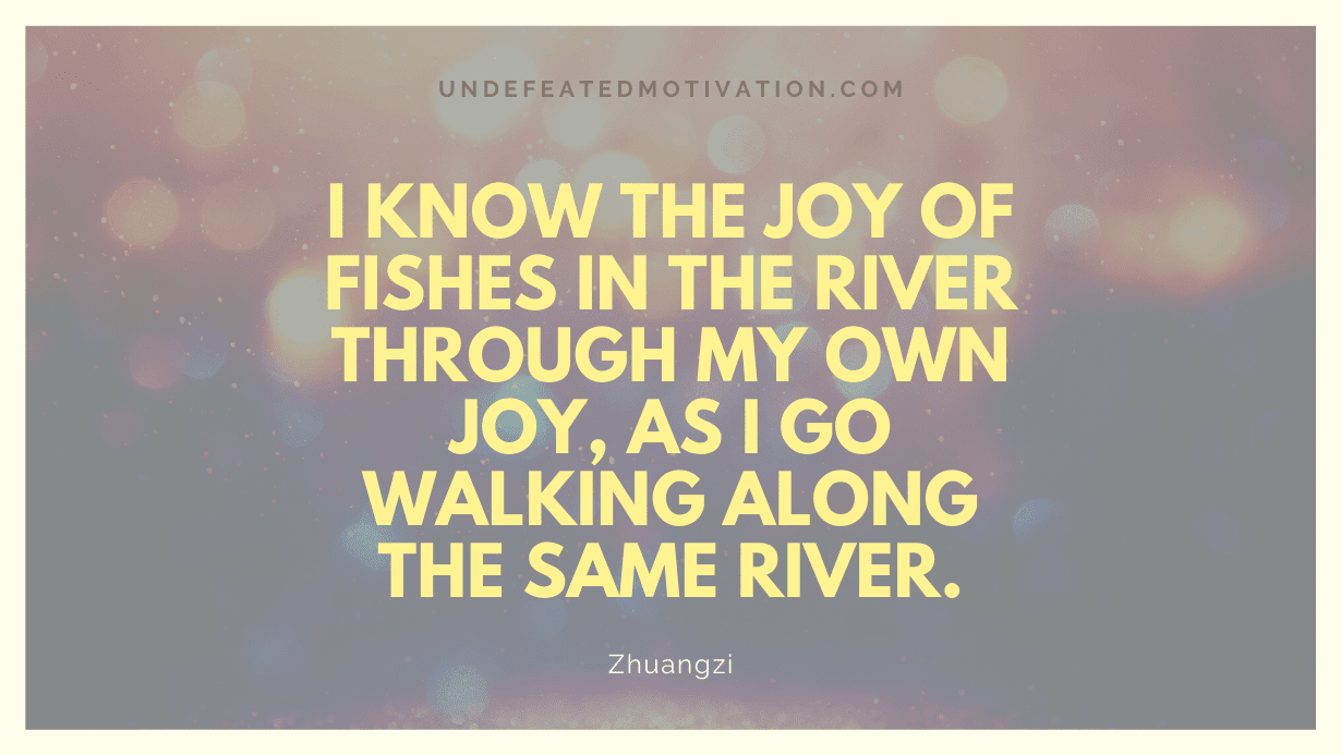 "I know the joy of fishes in the river through my own joy, as I go walking along the same river." -Zhuangzi -Undefeated Motivation