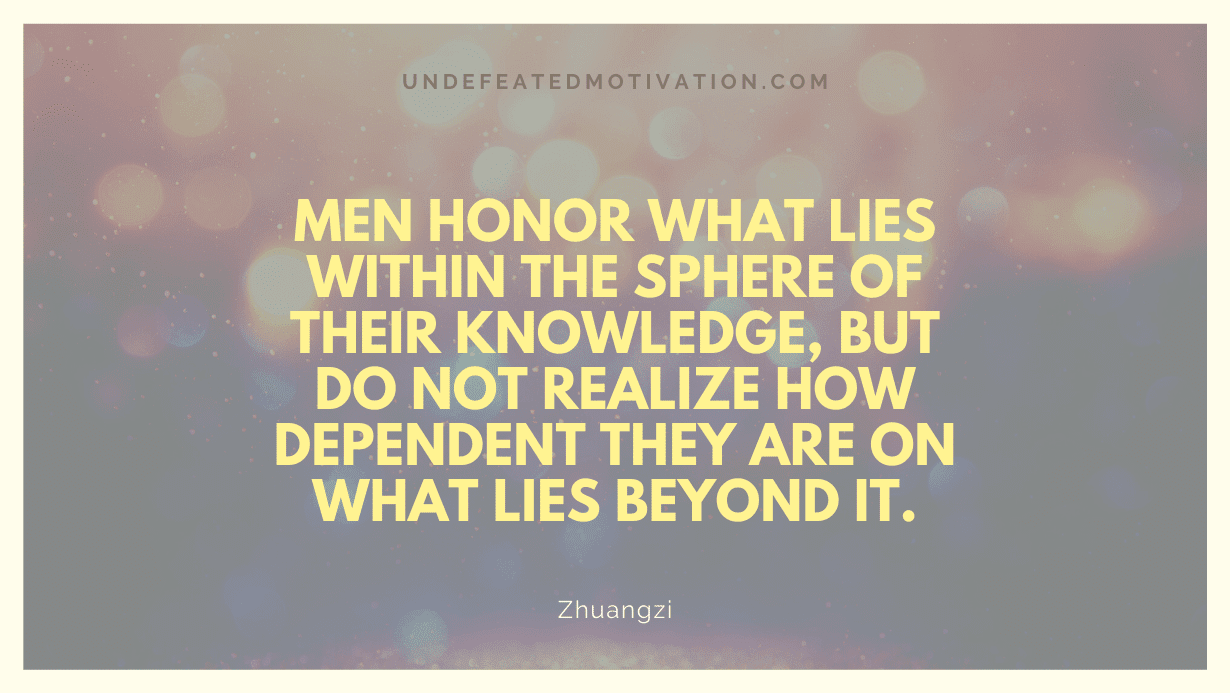 "Men honor what lies within the sphere of their knowledge, but do not realize how dependent they are on what lies beyond it." -Zhuangzi -Undefeated Motivation