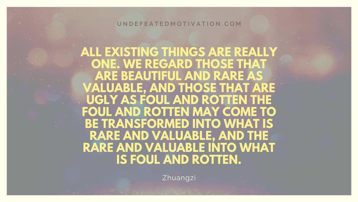 "All existing things are really one. We regard those that are beautiful and rare as valuable, and those that are ugly as foul and rotten The foul and rotten may come to be transformed into what is rare and valuable, and the rare and valuable into what is foul and rotten." -Zhuangzi -Undefeated Motivation