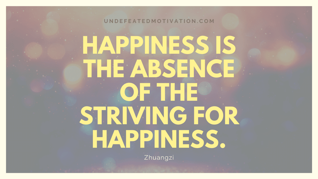 "Happiness is the absence of the striving for happiness." -Zhuangzi -Undefeated Motivation