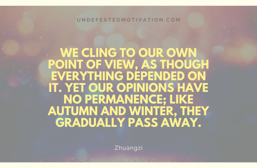 “We cling to our own point of view, as though everything depended on it. Yet our opinions have no permanence; like autumn and winter, they gradually pass away.” -Zhuangzi