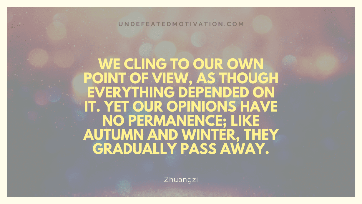 "We cling to our own point of view, as though everything depended on it. Yet our opinions have no permanence; like autumn and winter, they gradually pass away." -Zhuangzi -Undefeated Motivation
