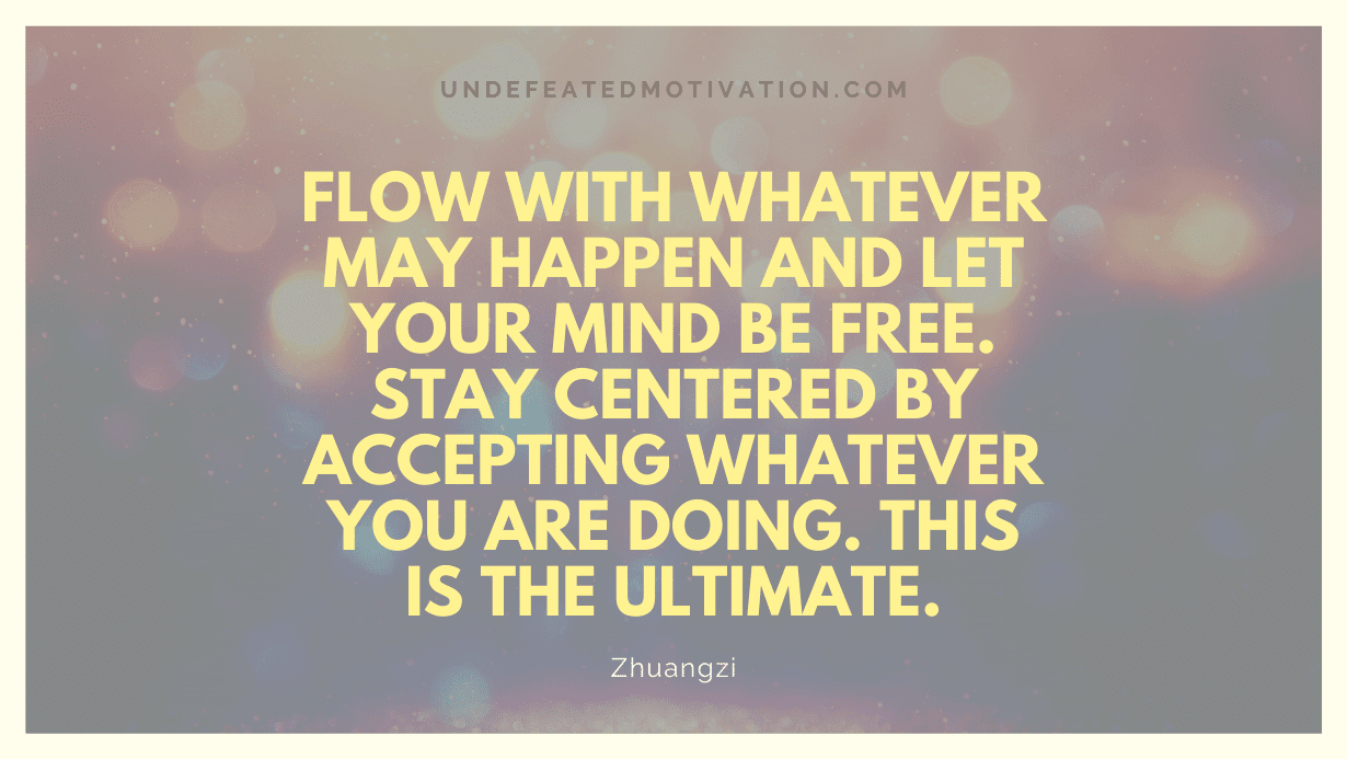 "Flow with whatever may happen and let your mind be free. Stay centered by accepting whatever you are doing. This is the ultimate." -Zhuangzi -Undefeated Motivation