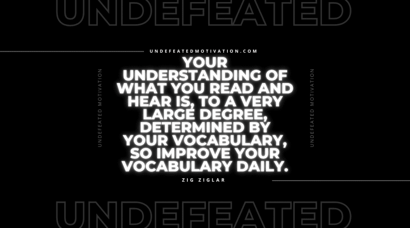 "Your understanding of what you read and hear is, to a very large degree, determined by your vocabulary, so improve your vocabulary daily." -Zig Ziglar -Undefeated Motivation