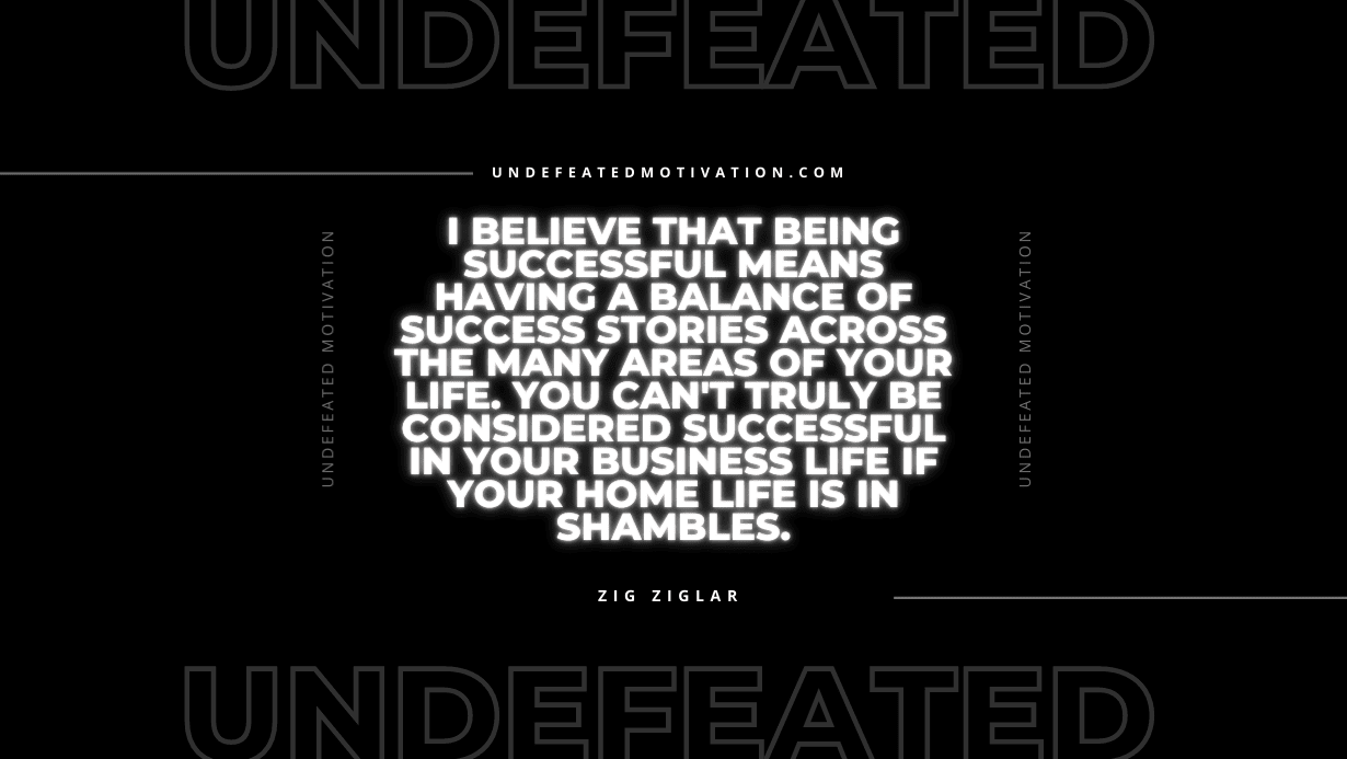 "I believe that being successful means having a balance of success stories across the many areas of your life. You can't truly be considered successful in your business life if your home life is in shambles." -Zig Ziglar -Undefeated Motivation