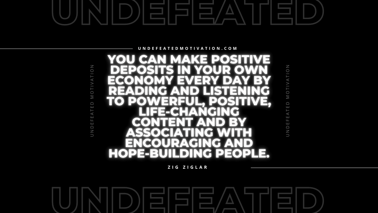 "You can make positive deposits in your own economy every day by reading and listening to powerful, positive, life-changing content and by associating with encouraging and hope-building people." -Zig Ziglar -Undefeated Motivation