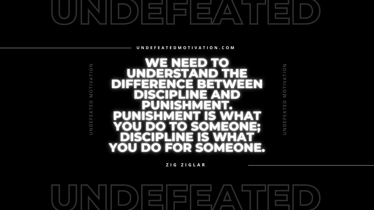 "We need to understand the difference between discipline and punishment. Punishment is what you do to someone; discipline is what you do for someone." -Zig Ziglar -Undefeated Motivation