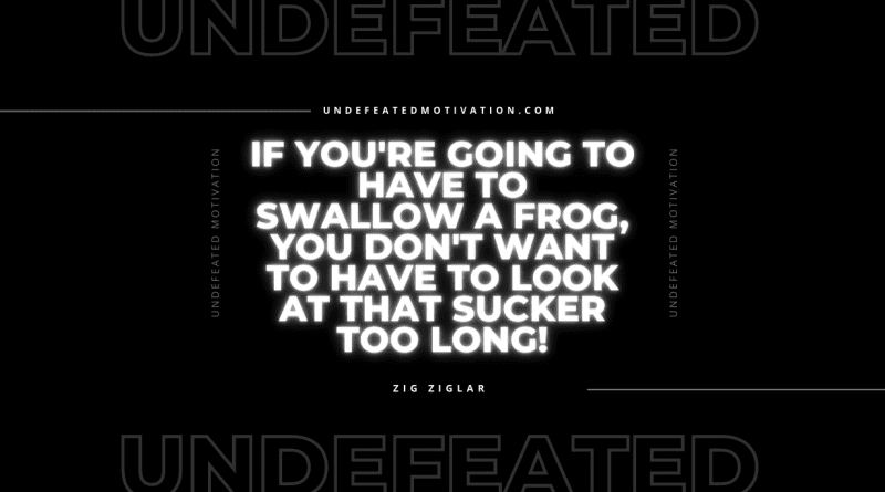 "If you're going to have to swallow a frog, you don't want to have to look at that sucker too long!" -Zig Ziglar -Undefeated Motivation