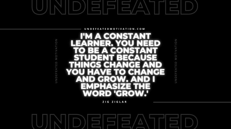 "I'm a constant learner. You need to be a constant student because things change and you have to change and grow. And I emphasize the word 'grow.'" -Zig Ziglar -Undefeated Motivation
