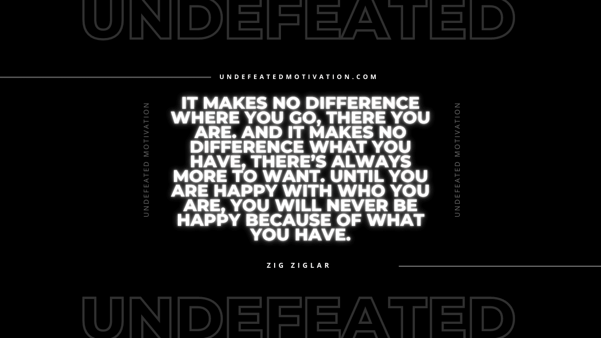 "It makes no difference where you go, there you are. And it makes no difference what you have, there’s always more to want. Until you are happy with who you are, you will never be happy because of what you have." -Zig Ziglar -Undefeated Motivation