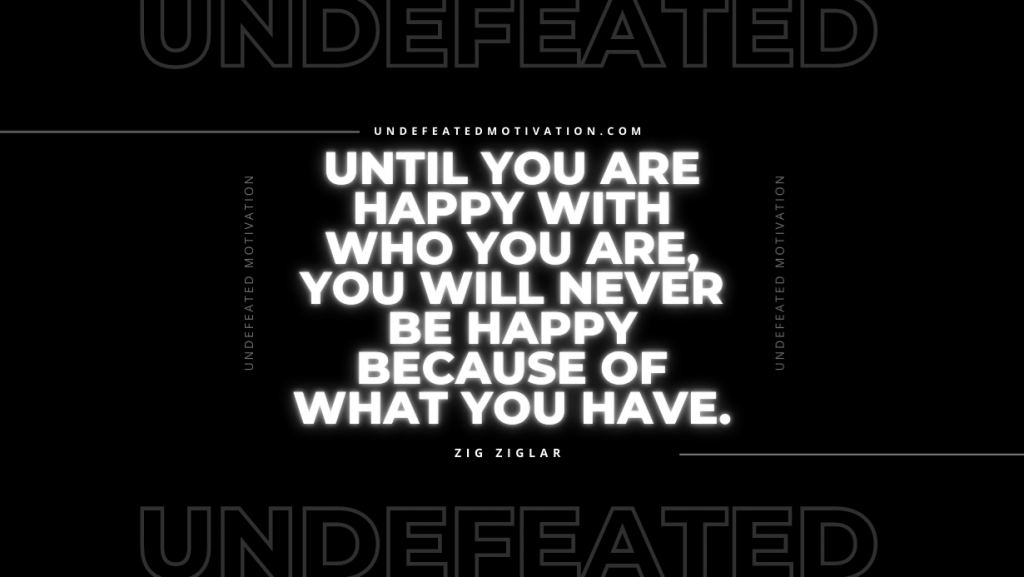 "Until you are happy with who you are, you will never be happy because of what you have." -Zig Ziglar -Undefeated Motivation