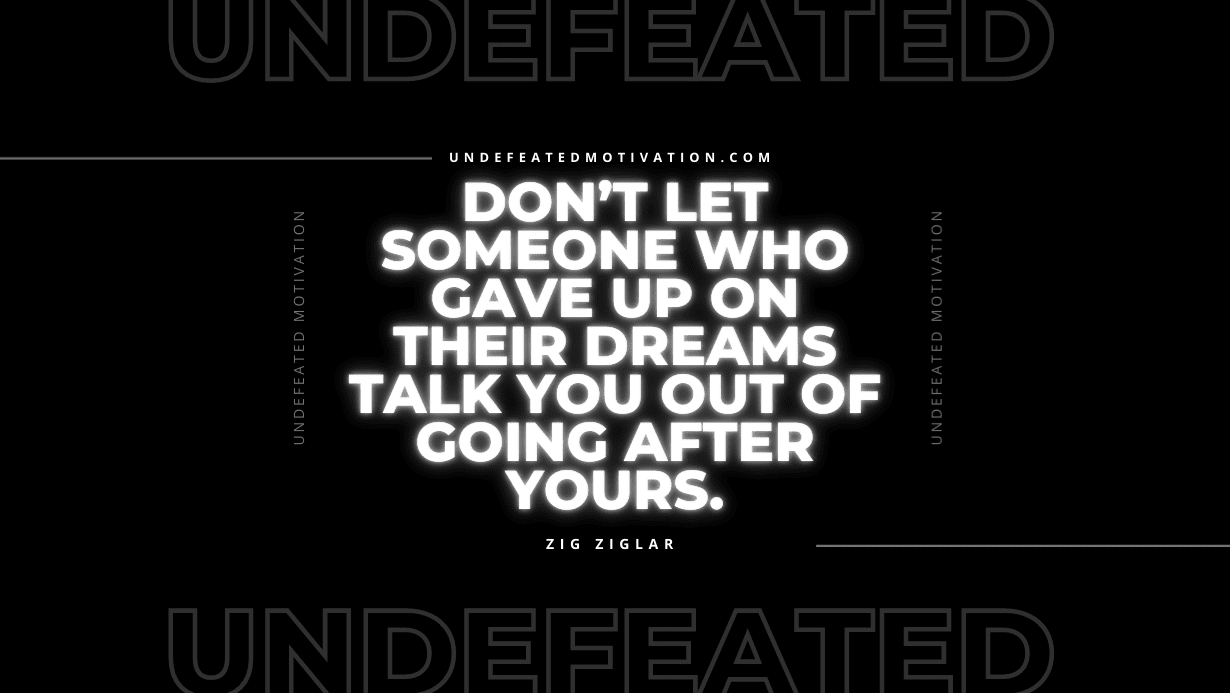 "Don’t let someone who gave up on their dreams talk you out of going after yours." -Zig Ziglar -Undefeated Motivation