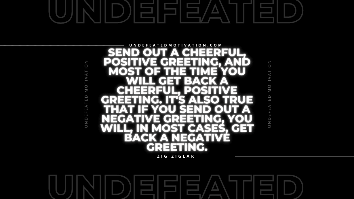 "Send out a cheerful, positive greeting, and most of the time you will get back a cheerful, positive greeting. It's also true that if you send out a negative greeting, you will, in most cases, get back a negative greeting." -Zig Ziglar -Undefeated Motivation