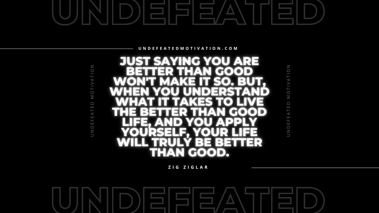 "Just saying you are better than good won't make it so. But, when you understand what it takes to live the better than good life, and you apply yourself, your life will truly be better than good." -Zig Ziglar -Undefeated Motivation